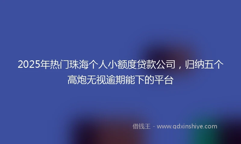 2025年热门珠海个人小额度贷款公司，归纳五个高炮无视逾期能下的平台