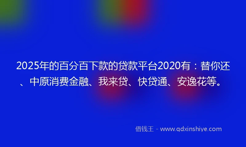 2025年的百分百下款的贷款平台2020有：替你还、中原消费金融、我来贷、快贷通、安逸花等。