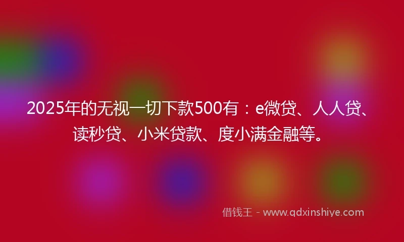 2025年的无视一切下款500有：e微贷、人人贷、读秒贷、小米贷款、度小满金融等。