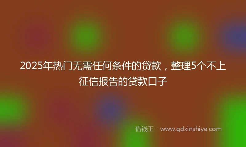 2025年热门无需任何条件的贷款，整理5个不上征信报告的贷款口子