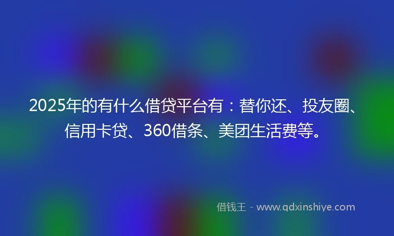 2025年的有什么借贷平台有：替你还、投友圈、信用卡贷、360借条、美团生活费等。