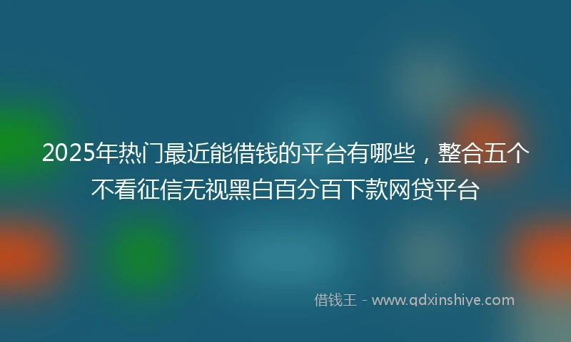 2025年热门最近能借钱的平台有哪些，整合五个不看征信无视黑白百分百下款网贷平台