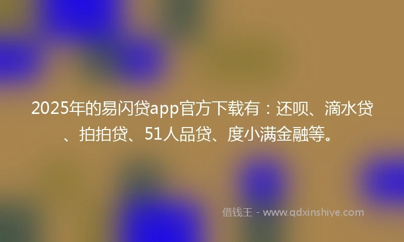 2025年的易闪贷app官方下载有：还呗、滴水贷、拍拍贷、51人品贷、度小满金融等。
