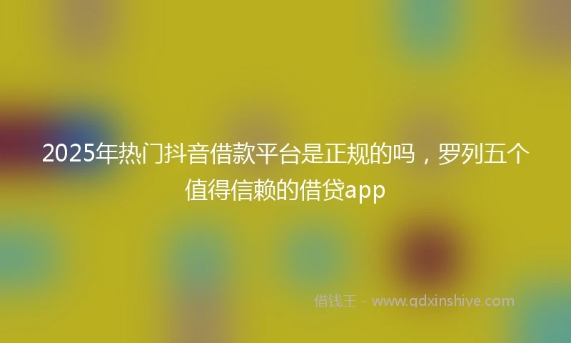 2025年热门抖音借款平台是正规的吗，罗列五个值得信赖的借贷app
