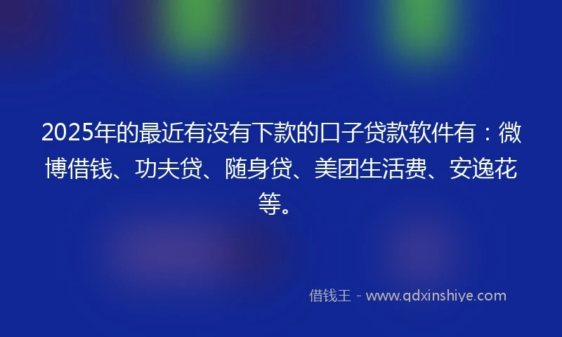 2025年的最近有没有下款的口子贷款软件有：微博借钱、功夫贷、随身贷、美团生活费、安逸花等。