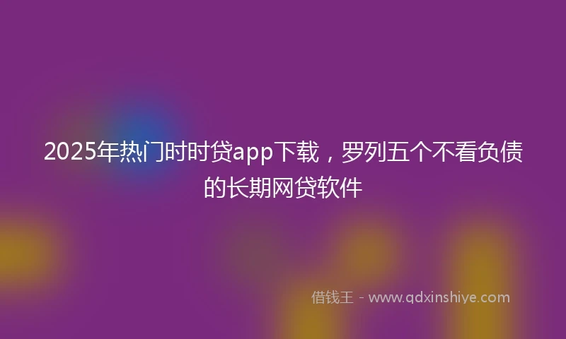 2025年热门时时贷app下载，罗列五个不看负债的长期网贷软件