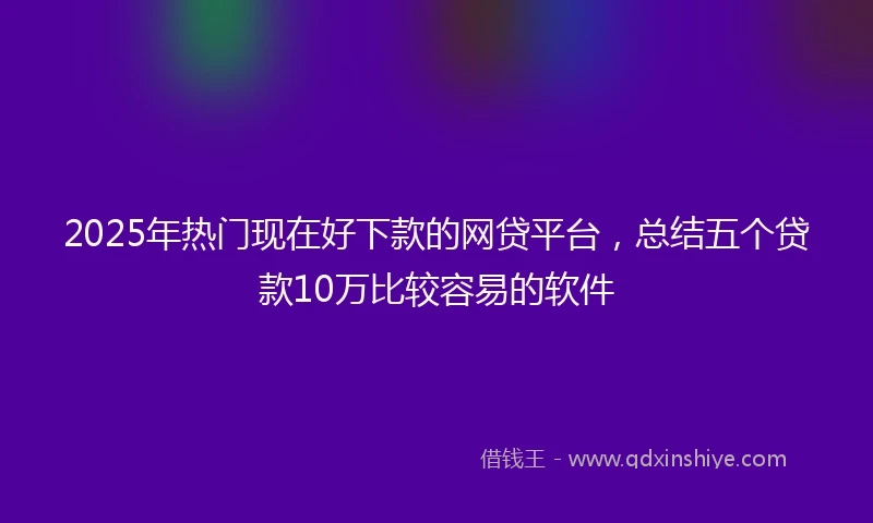 2025年热门现在好下款的网贷平台，总结五个贷款10万比较容易的软件