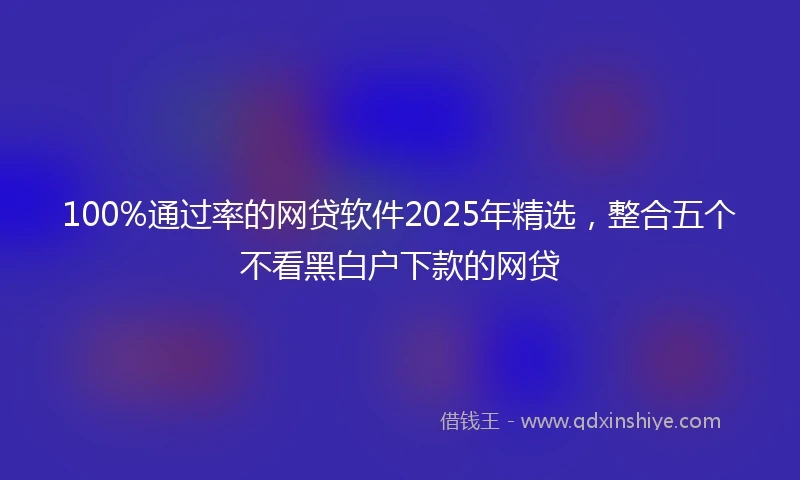 100%通过率的网贷软件2025年精选，整合五个不看黑白户下款的网贷