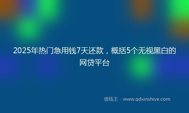 2025年热门急用钱7天还款，概括5个无视黑白的网贷平台