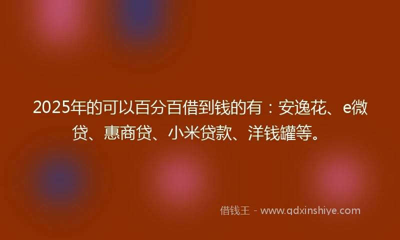 2025年的可以百分百借到钱的有：安逸花、e微贷、惠商贷、小米贷款、洋钱罐等。