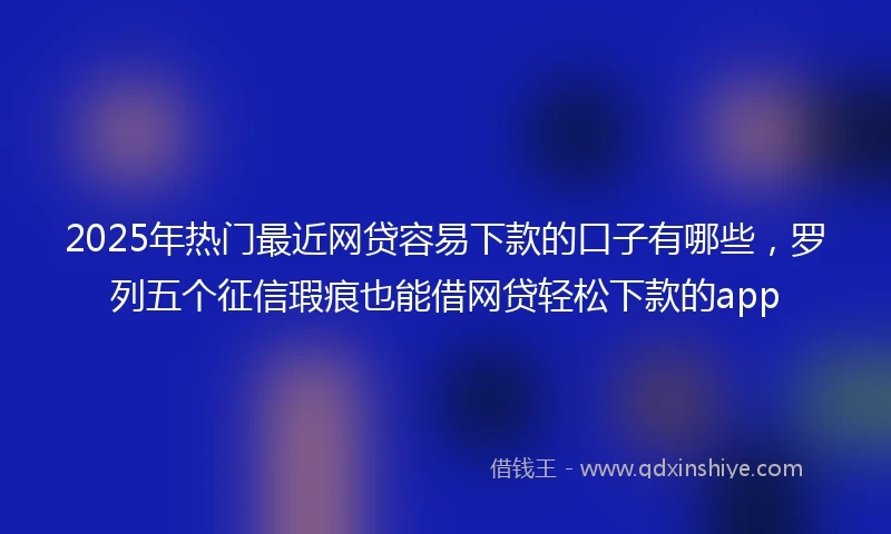 2025年热门最近网贷容易下款的口子有哪些，罗列五个征信瑕疵也能借网贷轻松下款的app