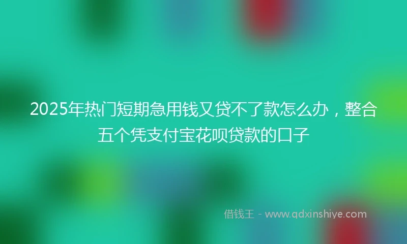 2025年热门短期急用钱又贷不了款怎么办，整合五个凭支付宝花呗贷款的口子