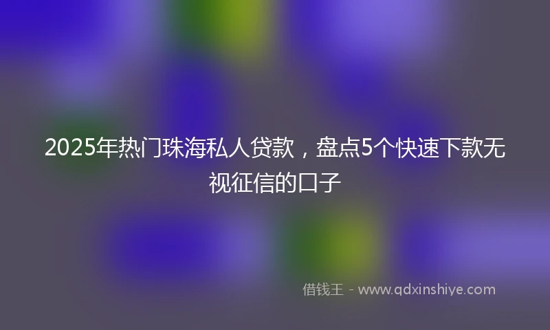 2025年热门珠海私人贷款，盘点5个快速下款无视征信的口子