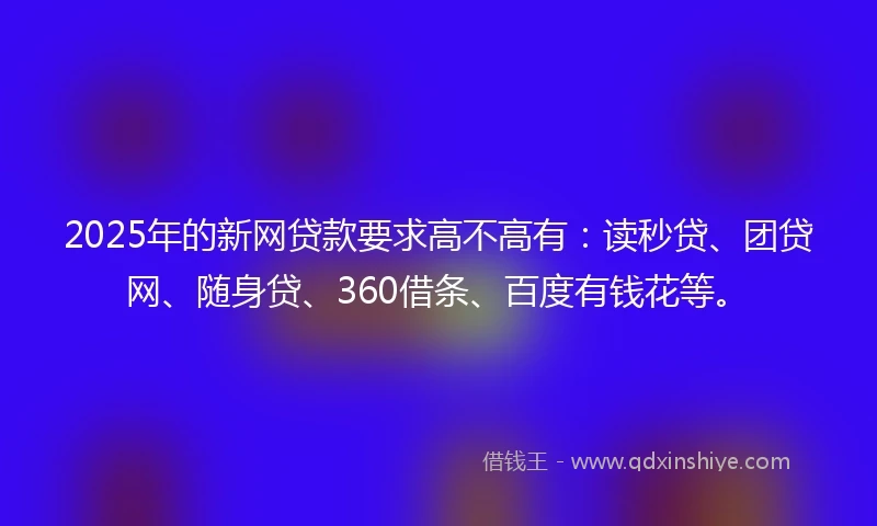 2025年的新网贷款要求高不高有：读秒贷、团贷网、随身贷、360借条、百度有钱花等。