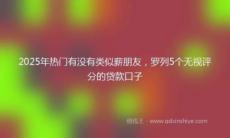 2025年热门有没有类似薪朋友，罗列5个无视评分的贷款口子