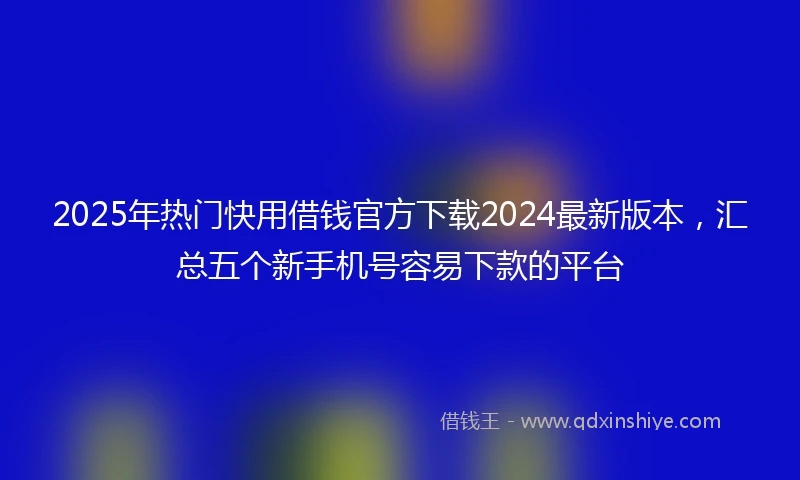 2025年热门快用借钱官方下载2024最新版本，汇总五个新手机号容易下款的平台