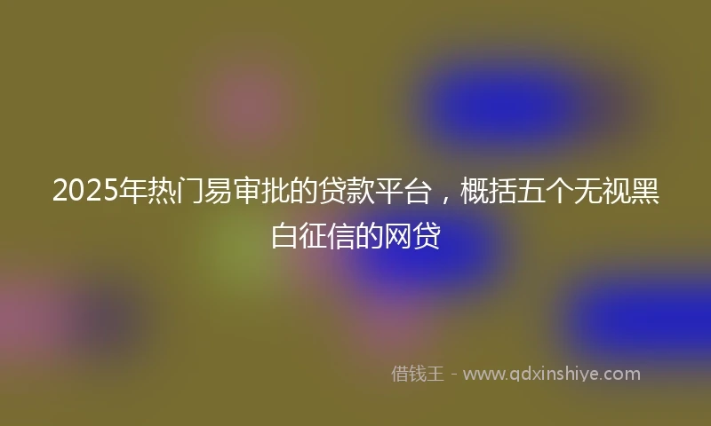 2025年热门易审批的贷款平台，概括五个无视黑白征信的网贷