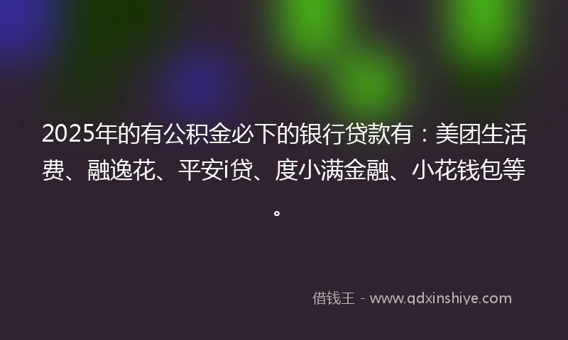 2025年的有公积金必下的银行贷款有：美团生活费、融逸花、平安i贷、度小满金融、小花钱包等。