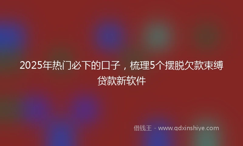 2025年热门必下的口子，梳理5个摆脱欠款束缚贷款新软件