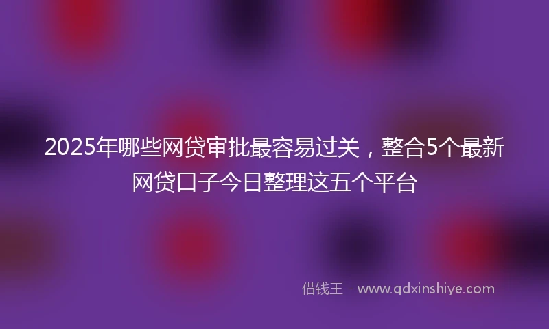 2025年哪些网贷审批最容易过关，整合5个最新网贷口子今日整理这五个平台