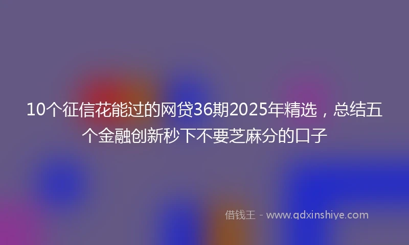 10个征信花能过的网贷36期2025年精选，总结五个金融创新秒下不要芝麻分的口子