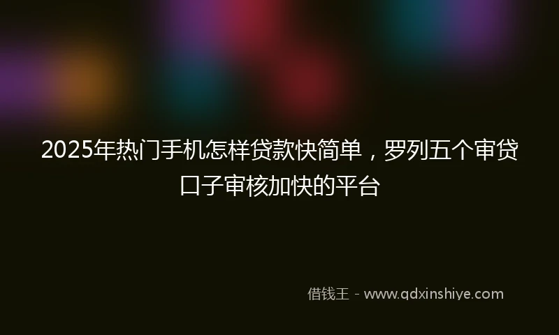 2025年热门手机怎样贷款快简单，罗列五个审贷口子审核加快的平台