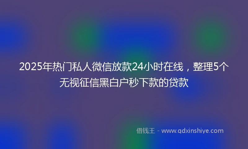 2025年热门私人微信放款24小时在线，整理5个无视征信黑白户秒下款的贷款