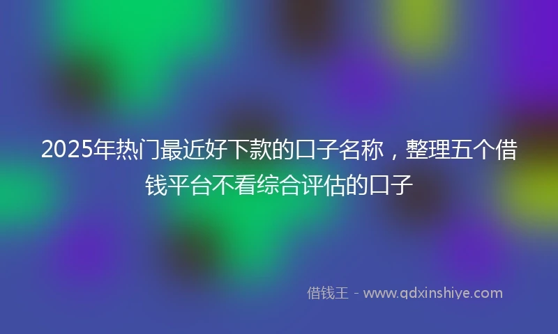 2025年热门最近好下款的口子名称，整理五个借钱平台不看综合评估的口子