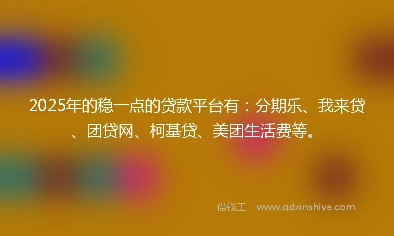2025年的稳一点的贷款平台有：分期乐、我来贷、团贷网、柯基贷、美团生活费等。