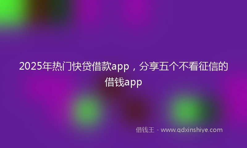 2025年热门快贷借款app，分享五个不看征信的借钱app