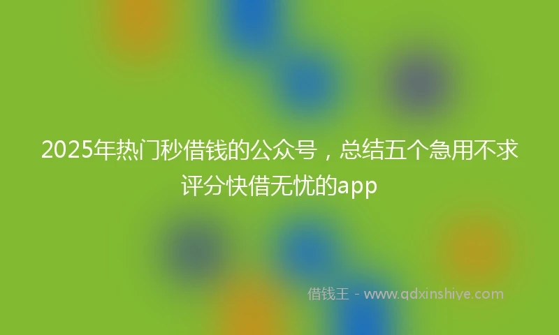 2025年热门秒借钱的公众号，总结五个急用不求评分快借无忧的app