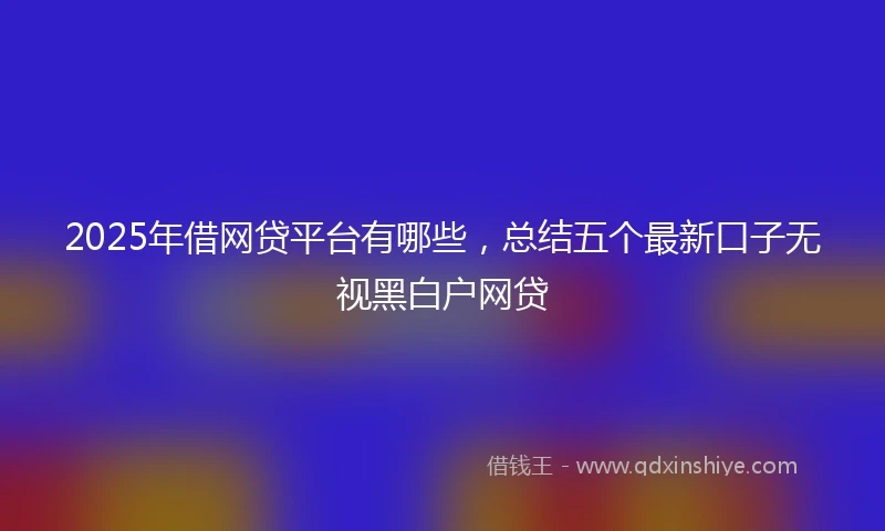 2025年借网贷平台有哪些，总结五个最新口子无视黑白户网贷