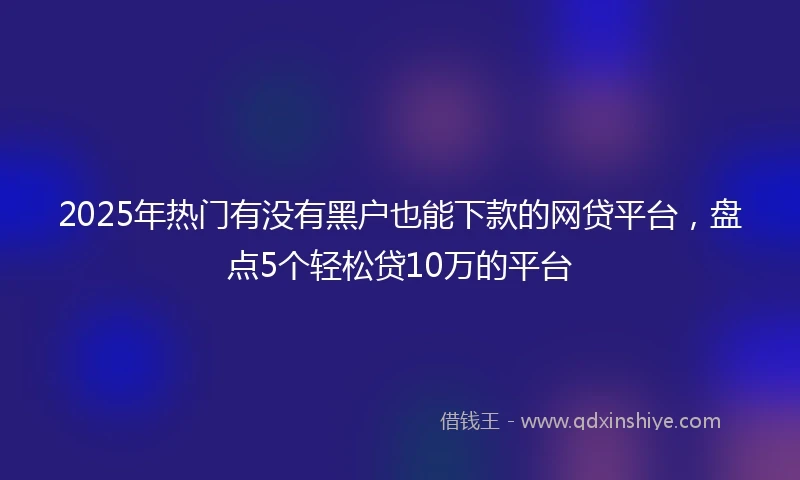 2025年热门有没有黑户也能下款的网贷平台，盘点5个轻松贷10万的平台