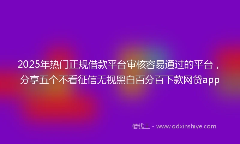 2025年热门正规借款平台审核容易通过的平台，分享五个不看征信无视黑白百分百下款网贷app