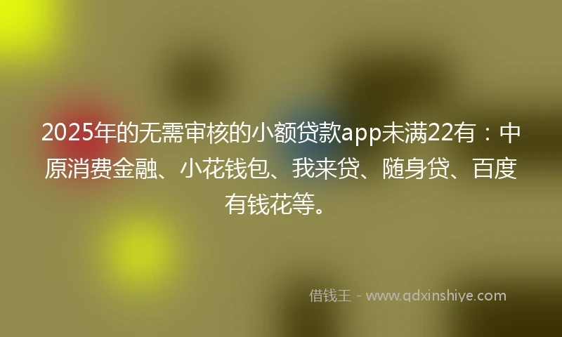 2025年的无需审核的小额贷款app未满22有：中原消费金融、小花钱包、我来贷、随身贷、百度有钱花等。