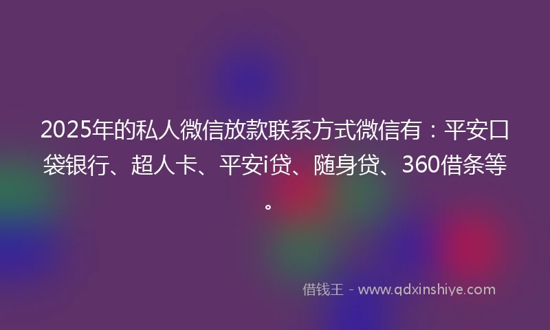 2025年的私人微信放款联系方式微信有：平安口袋银行、超人卡、平安i贷、随身贷、360借条等。