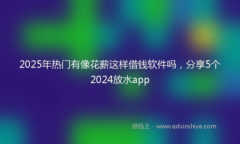 2025年热门有像花薪这样借钱软件吗，分享5个2024放水app