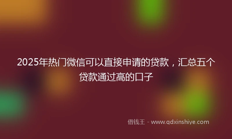 2025年热门微信可以直接申请的贷款，汇总五个贷款通过高的口子