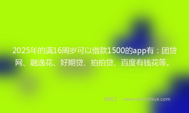 2025年的满16周岁可以借款1500的app有：团贷网、融逸花、好期贷、拍拍贷、百度有钱花等。