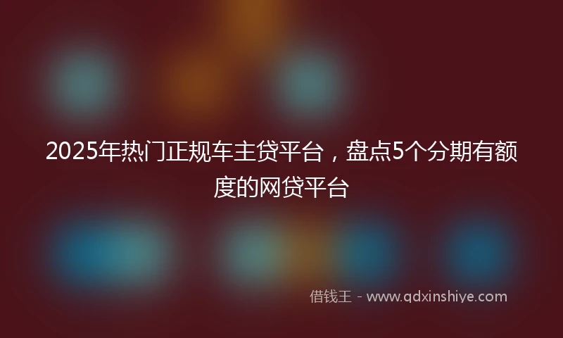 2025年热门正规车主贷平台，盘点5个分期有额度的网贷平台
