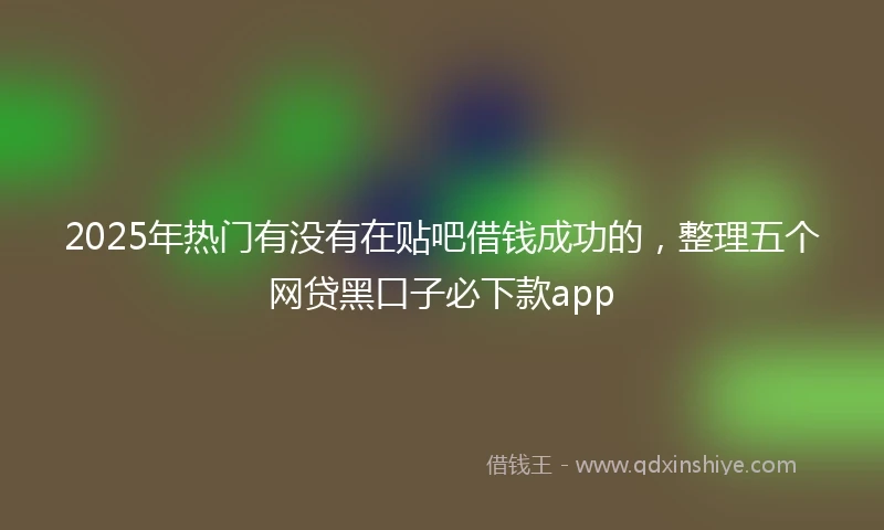 2025年热门有没有在贴吧借钱成功的，整理五个网贷黑口子必下款app