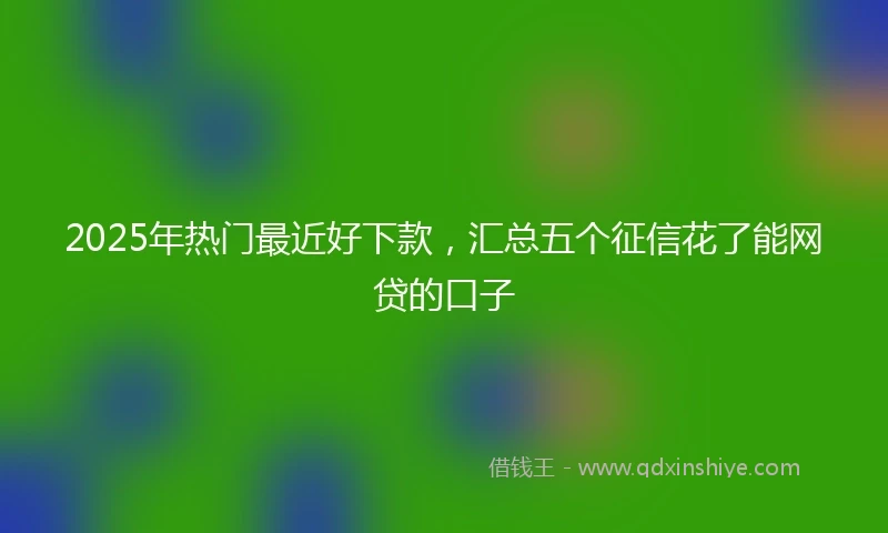 2025年热门最近好下款，汇总五个征信花了能网贷的口子