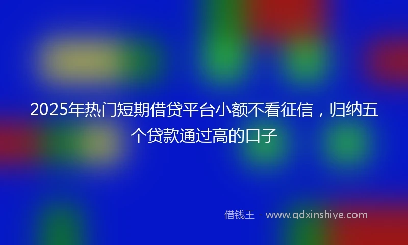 2025年热门短期借贷平台小额不看征信，归纳五个贷款通过高的口子