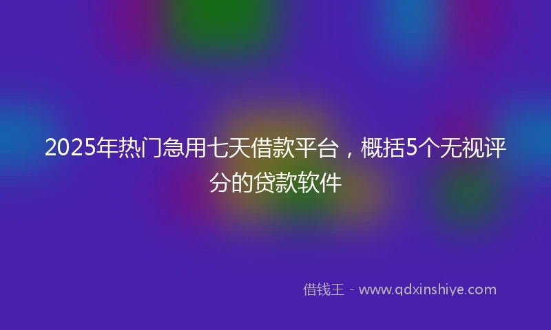 2025年热门急用七天借款平台，概括5个无视评分的贷款软件