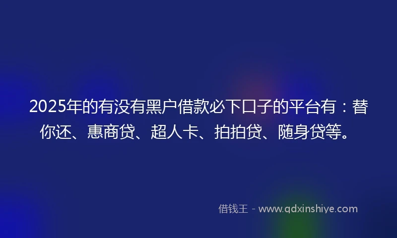 2025年的有没有黑户借款必下口子的平台有：替你还、惠商贷、超人卡、拍拍贷、随身贷等。