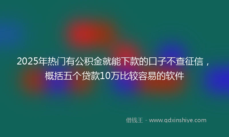 2025年热门有公积金就能下款的口子不查征信，概括五个贷款10万比较容易的软件