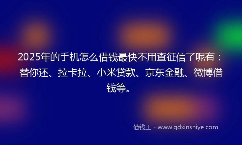 2025年的手机怎么借钱最快不用查征信了呢有：替你还、拉卡拉、小米贷款、京东金融、微博借钱等。