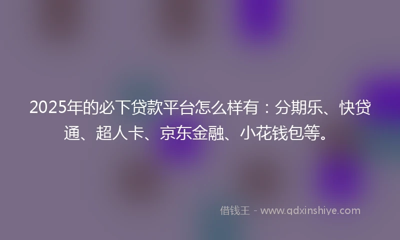 2025年的必下贷款平台怎么样有：分期乐、快贷通、超人卡、京东金融、小花钱包等。