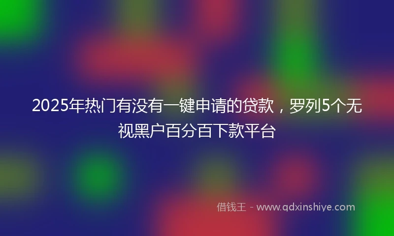 2025年热门有没有一键申请的贷款，罗列5个无视黑户百分百下款平台