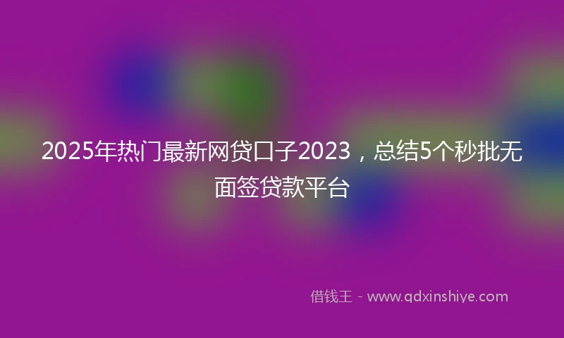 2025年热门最新网贷口子2023，总结5个秒批无面签贷款平台
